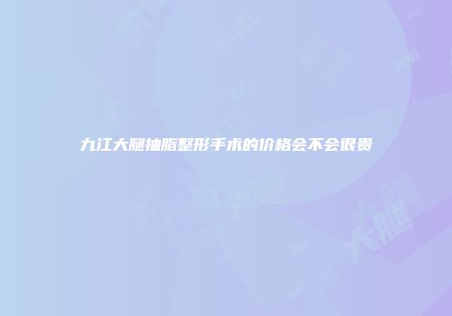 九江大腿抽脂整形手术的价格会不会很贵