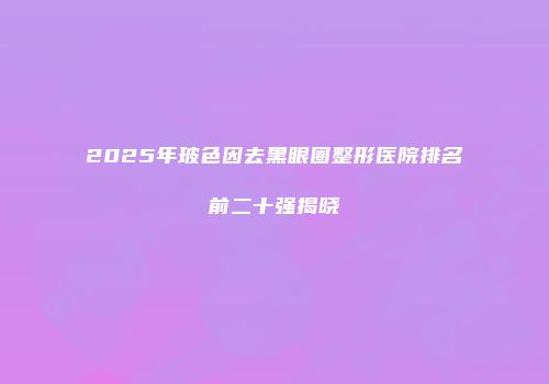 2025年玻色因去黑眼圈整形医院排名前二十强揭晓