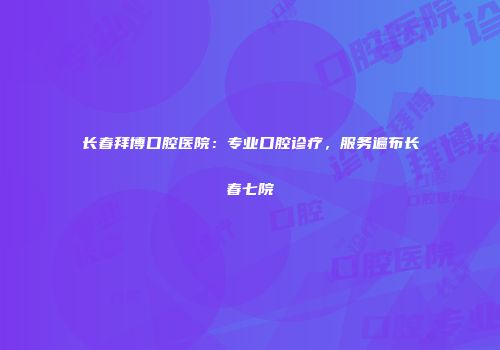 长春拜博口腔医院：专业口腔诊疗，服务遍布长春七院