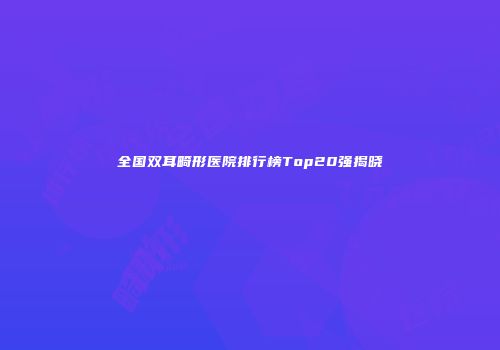 全国双耳畸形医院排行榜Top20强揭晓
