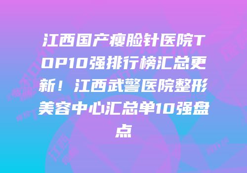 江西国产瘦脸针医院TOP10强排行榜汇总更新！江西武警医院整形美容中心汇总单10强盘点