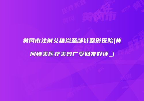 黄冈市注射艾维岚童颜针整形医院(黄冈臻美医疗美容广受网友好评_)