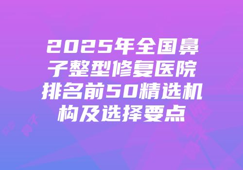 2025年全国鼻子整型修复医院排名前50精选机构及选择要点