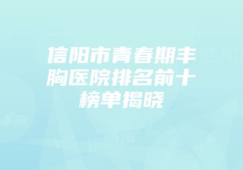 信阳市青春期丰胸医院排名前十榜单揭晓