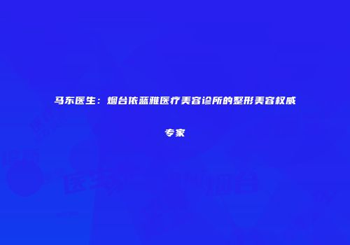 马东医生：烟台依蓝雅医疗美容诊所的整形美容权威专家