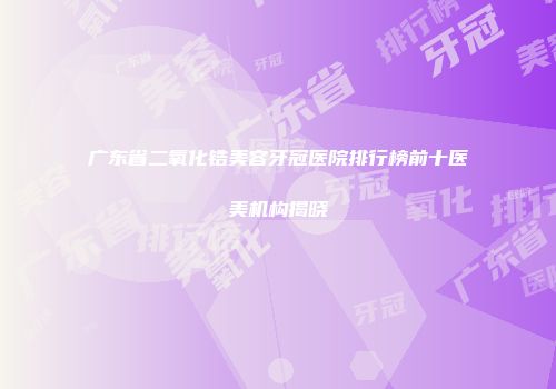 广东省二氧化锆美容牙冠医院排行榜前十医美机构揭晓