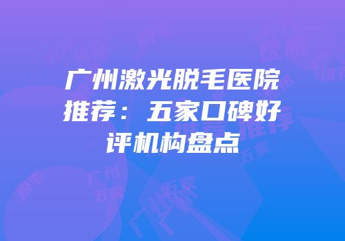 广州激光脱毛医院推荐：五家口碑好评机构盘点