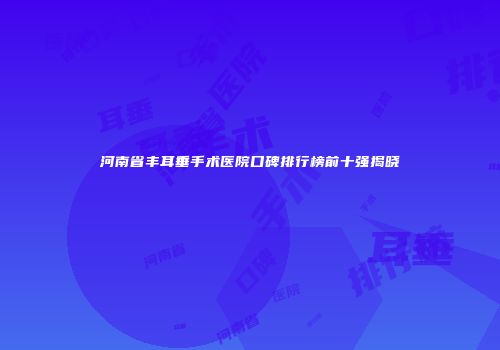 河南省丰耳垂手术医院口碑排行榜前十强揭晓