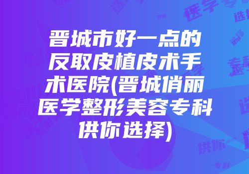 晋城市好一点的反取皮植皮术手术医院(晋城俏丽医学整形美容专科供你选择)