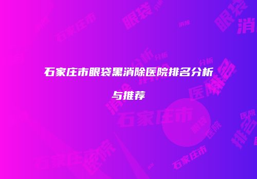 石家庄市眼袋黑消除医院排名分析与推荐