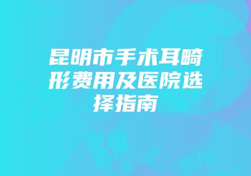昆明市手术耳畸形费用及医院选择指南