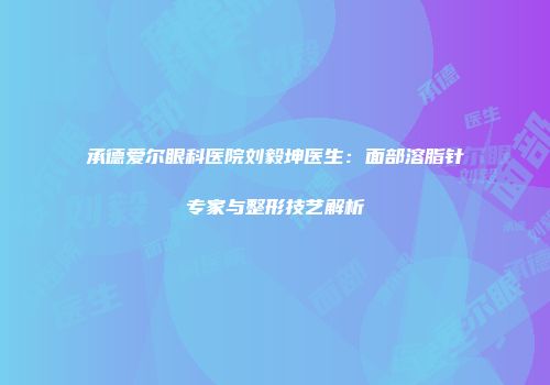承德爱尔眼科医院刘毅坤医生：面部溶脂针专家与整形技艺解析