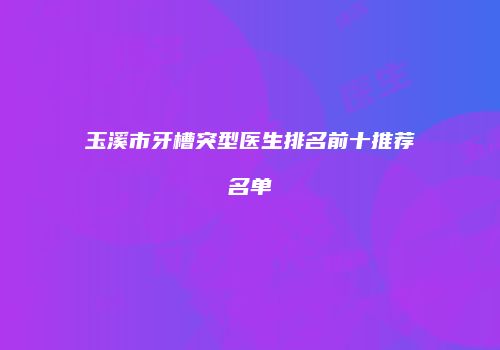 玉溪市牙槽突型医生排名前十推荐名单