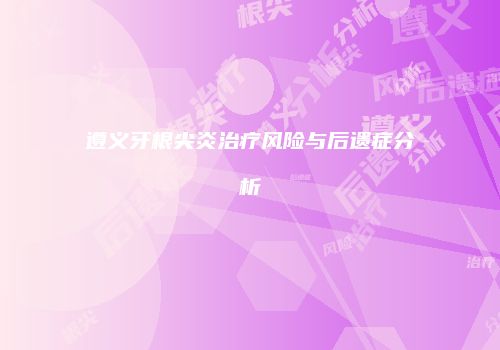 遵义牙根尖炎治疗风险与后遗症分析