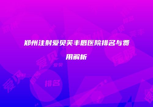 郑州注射爱贝芙丰唇医院排名与费用解析