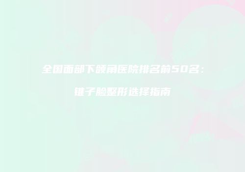 全国面部下颌角医院排名前50名：锥子脸整形选择指南