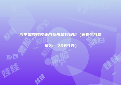 西宁黑脸娃娃美白整形项目报价（近6个月均价为：7069元）