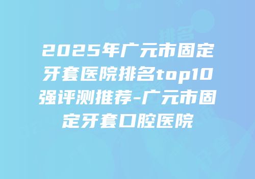 2025年广元市固定牙套医院排名top10强评测推荐-广元市固定牙套口腔医院