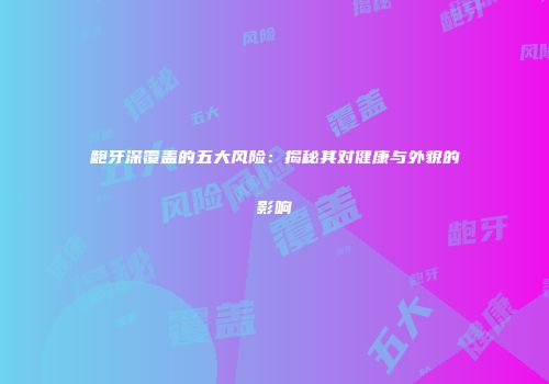龅牙深覆盖的五大风险：揭秘其对健康与外貌的影响
