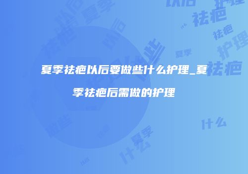 夏季祛疤以后要做些什么护理_夏季祛疤后需做的护理