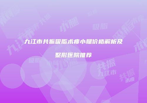 九江市共振吸脂术瘦小腿价格解析及整形医院推荐