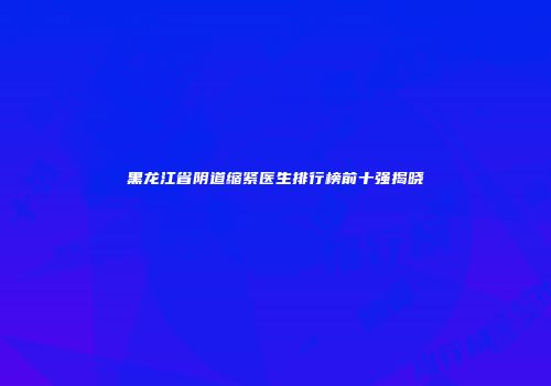 黑龙江省阴道缩紧医生排行榜前十强揭晓