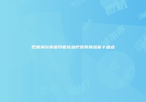 巴彦淖尔市痘印痘坑治疗医院排名前十盘点
