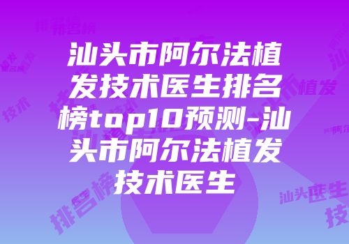 汕头市阿尔法植发技术医生排名榜top10预测-汕头市阿尔法植发技术医生