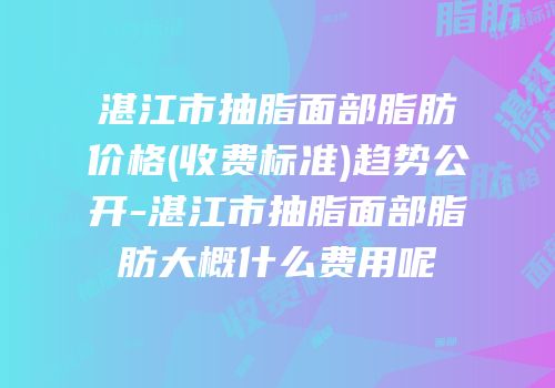 湛江市抽脂面部脂肪价格(收费标准)趋势公开-湛江市抽脂面部脂肪大概什么费用呢