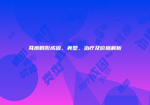 耳廓畸形成因、类型、治疗及价格解析