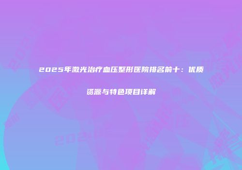 2025年激光治疗血压整形医院排名前十：优质资源与特色项目详解