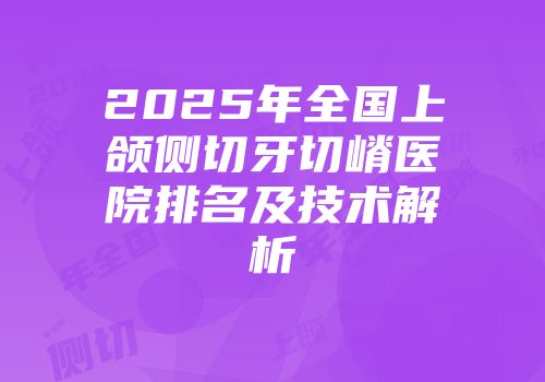 2025年全国上颌侧切牙切嵴医院排名及技术解析