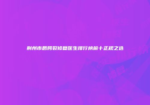 荆州市唇腭裂修复医生排行榜前十正规之选