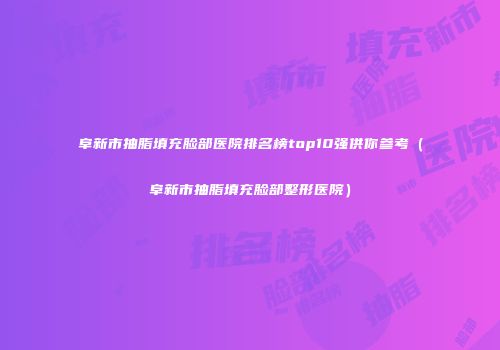 阜新市抽脂填充脸部医院排名榜top10强供你参考（阜新市抽脂填充脸部整形医院）