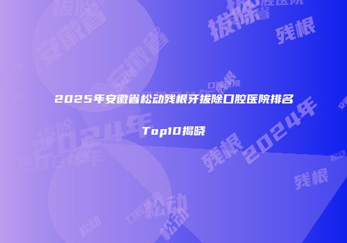 2025年安徽省松动残根牙拔除口腔医院排名Top10揭晓