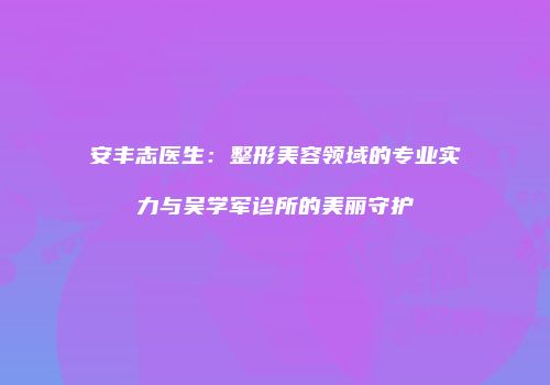 安丰志医生：整形美容领域的专业实力与吴学军诊所的美丽守护