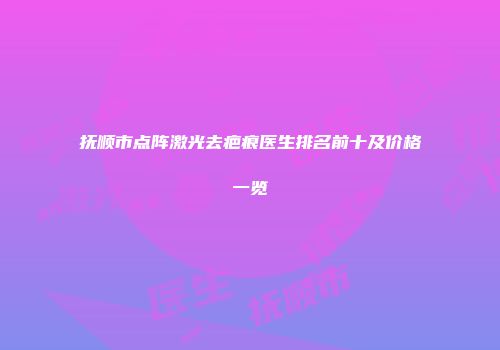 抚顺市点阵激光去疤痕医生排名前十及价格一览