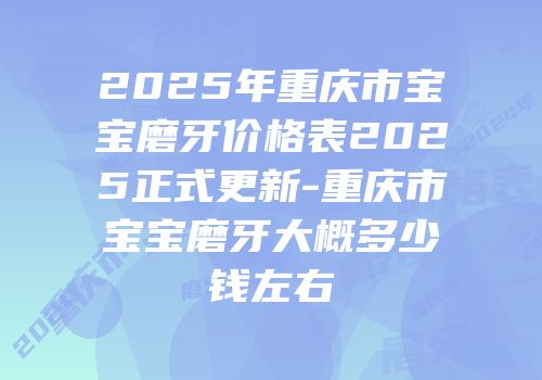 2025年重庆市宝宝磨牙价格表2025正式更新-重庆市宝宝磨牙大概多少钱左右