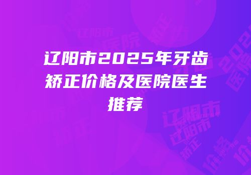辽阳市2025年牙齿矫正价格及医院医生推荐