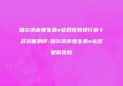 哈尔滨市维生素e祛斑医院排行前十名多面测评-哈尔滨市维生素e祛斑整形医院