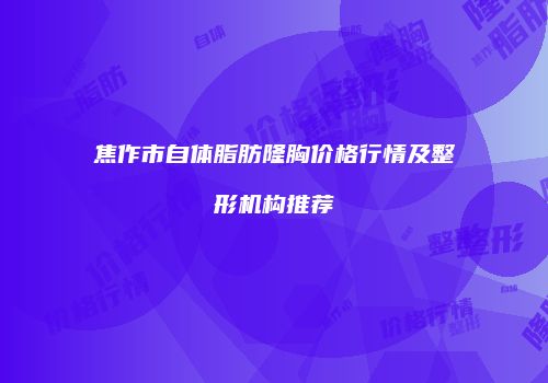 焦作市自体脂肪隆胸价格行情及整形机构推荐