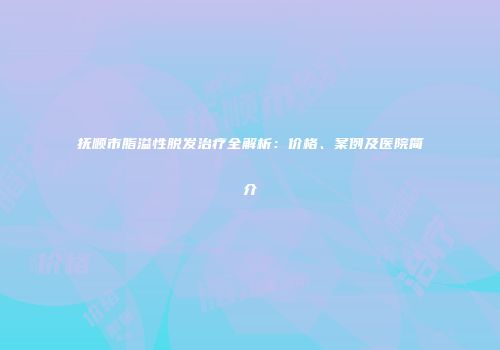 抚顺市脂溢性脱发治疗全解析：价格、案例及医院简介