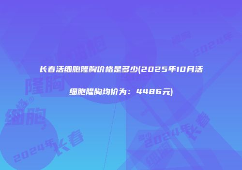 长春活细胞隆胸价格是多少(2025年10月活细胞隆胸均价为：4486元)