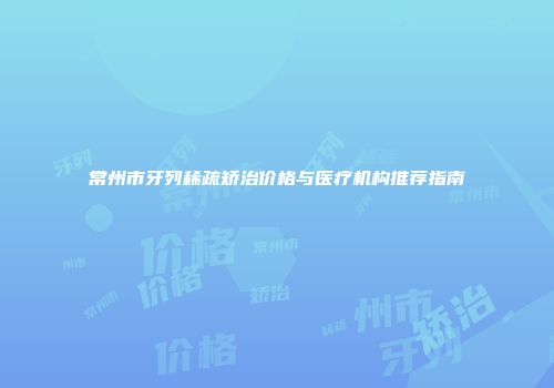 常州市牙列稀疏矫治价格与医疗机构推荐指南
