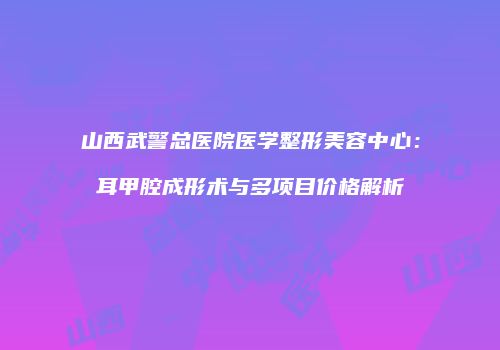 山西武警总医院医学整形美容中心：耳甲腔成形术与多项目价格解析