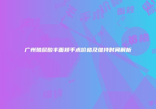 广州玻尿酸丰面颊手术价格及维持时间解析
