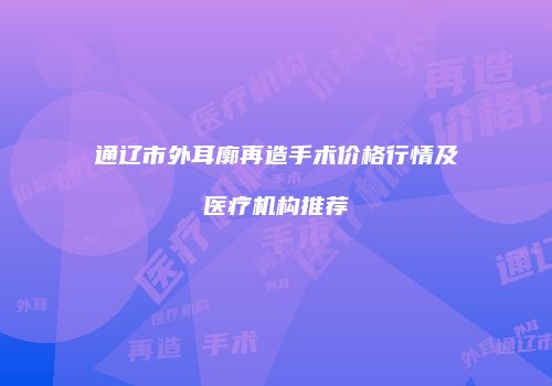 通辽市外耳廓再造手术价格行情及医疗机构推荐