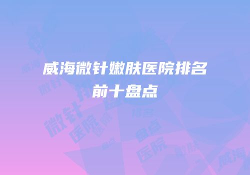 威海微针嫩肤医院排名前十盘点
