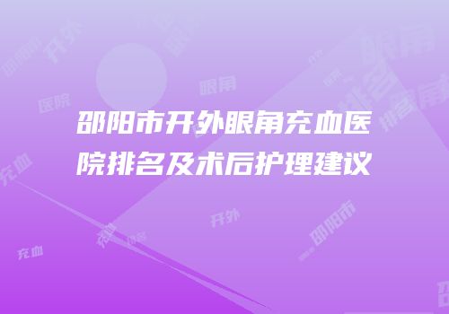 邵阳市开外眼角充血医院排名及术后护理建议