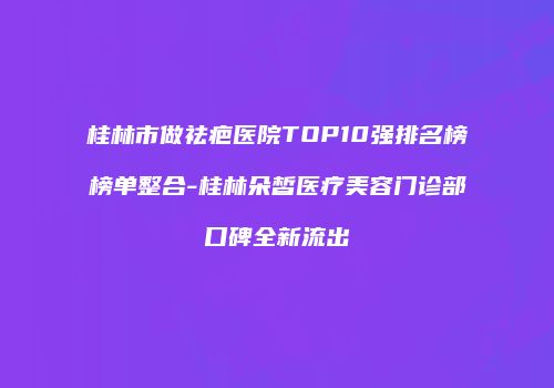 桂林市做祛疤医院TOP10强排名榜榜单整合-桂林朵皙医疗美容门诊部口碑全新流出